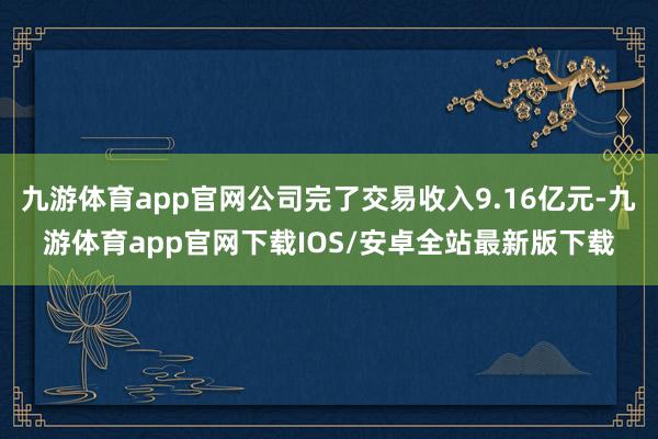 九游体育app官网公司完了交易收入9.16亿元-九游体育app官网下载IOS/安卓全站最新版下载