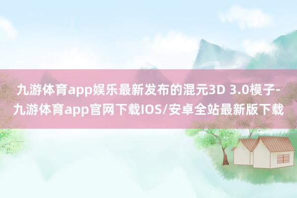 九游体育app娱乐最新发布的混元3D 3.0模子-九游体育app官网下载IOS/安卓全站最新版下载