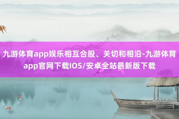 九游体育app娱乐相互合股、关切和相沿-九游体育app官网下载IOS/安卓全站最新版下载