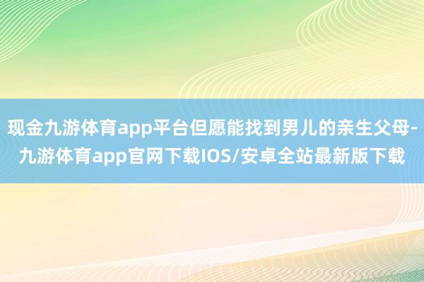 现金九游体育app平台但愿能找到男儿的亲生父母-九游体育app官网下载IOS/安卓全站最新版下载