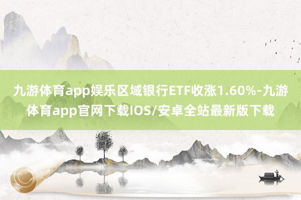 九游体育app娱乐区域银行ETF收涨1.60%-九游体育app官网下载IOS/安卓全站最新版下载