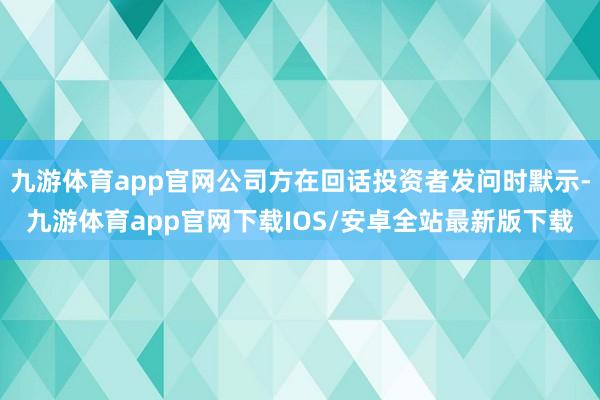 九游体育app官网公司方在回话投资者发问时默示-九游体育app官网下载IOS/安卓全站最新版下载