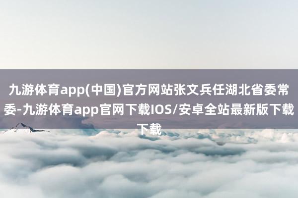 九游体育app(中国)官方网站张文兵任湖北省委常委-九游体育app官网下载IOS/安卓全站最新版下载
