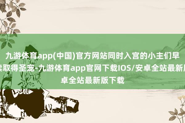 九游体育app(中国)官方网站同时入宫的小主们早已络续取得圣宠-九游体育app官网下载IOS/安卓全站最新版下载