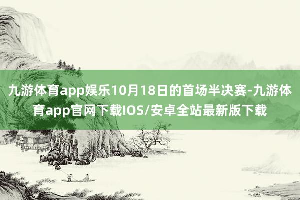 九游体育app娱乐10月18日的首场半决赛-九游体育app官网下载IOS/安卓全站最新版下载