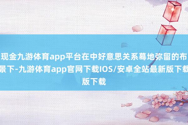 现金九游体育app平台在中好意思关系蓦地弥留的布景下-九游体育app官网下载IOS/安卓全站最新版下载