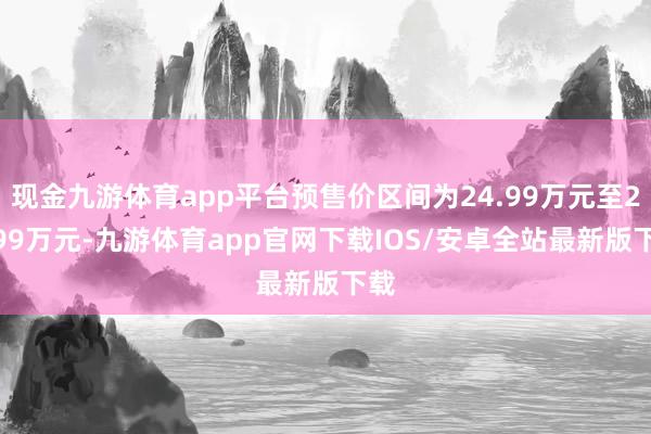 现金九游体育app平台预售价区间为24.99万元至29.99万元-九游体育app官网下载IOS/安卓全站最新版下载