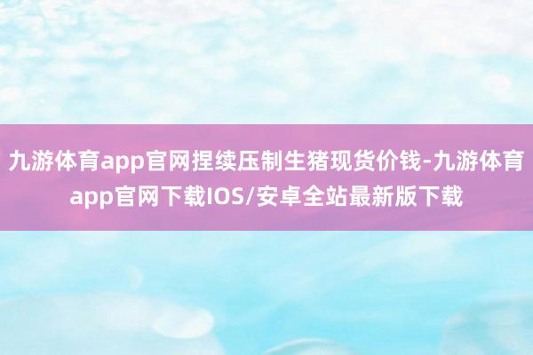 九游体育app官网捏续压制生猪现货价钱-九游体育app官网下载IOS/安卓全站最新版下载