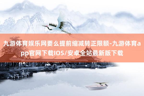 九游体育娱乐网要么提前缩减转正限额-九游体育app官网下载IOS/安卓全站最新版下载