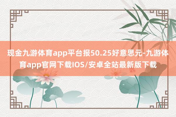 现金九游体育app平台报50.25好意思元-九游体育app官网下载IOS/安卓全站最新版下载