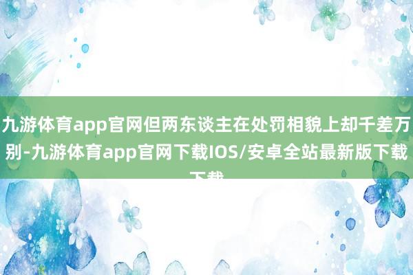 九游体育app官网但两东谈主在处罚相貌上却千差万别-九游体育app官网下载IOS/安卓全站最新版下载