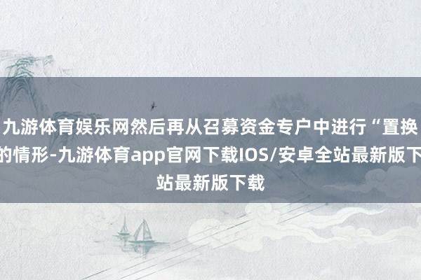九游体育娱乐网然后再从召募资金专户中进行“置换”的情形-九游体育app官网下载IOS/安卓全站最新版下载