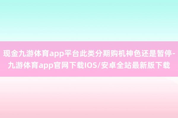 现金九游体育app平台此类分期购机神色还是暂停-九游体育app官网下载IOS/安卓全站最新版下载