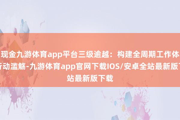 现金九游体育app平台三级逾越：构建全周期工作体系行动滥觞-九游体育app官网下载IOS/安卓全站最新版下载