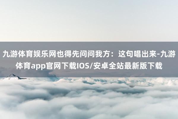 九游体育娱乐网也得先问问我方：这句唱出来-九游体育app官网下载IOS/安卓全站最新版下载