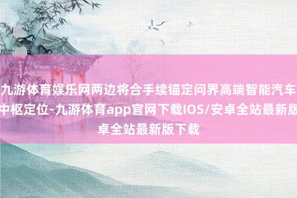 九游体育娱乐网两边将合手续锚定问界高端智能汽车品牌中枢定位-九游体育app官网下载IOS/安卓全站最新版下载