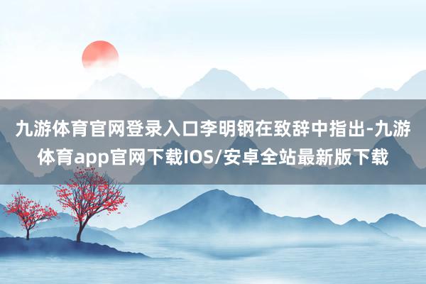 九游体育官网登录入口　　李明钢在致辞中指出-九游体育app官网下载IOS/安卓全站最新版下载