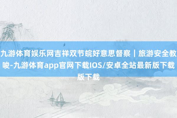 九游体育娱乐网吉祥双节皖好意思督察｜旅游安全教唆-九游体育app官网下载IOS/安卓全站最新版下载