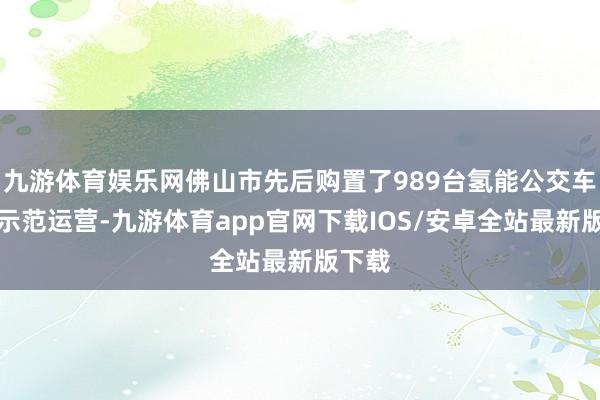 九游体育娱乐网佛山市先后购置了989台氢能公交车开展示范运营-九游体育app官网下载IOS/安卓全站最新版下载