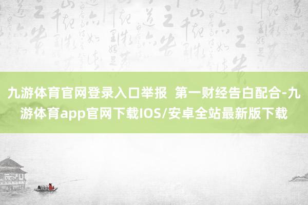九游体育官网登录入口举报  第一财经告白配合-九游体育app官网下载IOS/安卓全站最新版下载