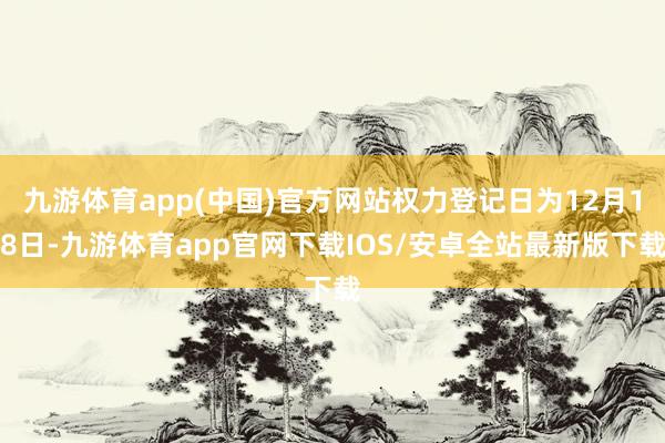 九游体育app(中国)官方网站权力登记日为12月18日-九游体育app官网下载IOS/安卓全站最新版下载