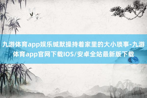 九游体育app娱乐缄默操持着家里的大小琐事-九游体育app官网下载IOS/安卓全站最新版下载