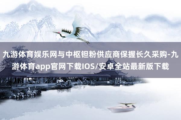 九游体育娱乐网与中枢钽粉供应商保握长久采购-九游体育app官网下载IOS/安卓全站最新版下载
