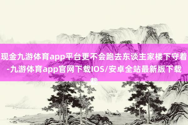 现金九游体育app平台更不会跑去东谈主家楼下守着-九游体育app官网下载IOS/安卓全站最新版下载