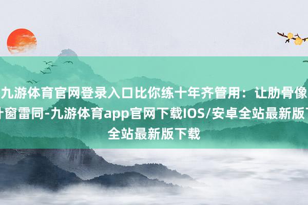 九游体育官网登录入口比你练十年齐管用：让肋骨像百叶窗雷同-九游体育app官网下载IOS/安卓全站最新版下载