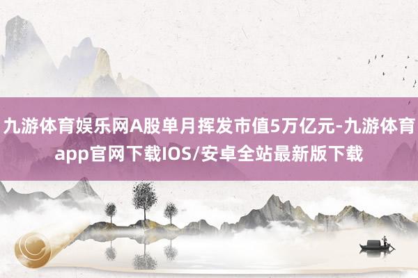 九游体育娱乐网A股单月挥发市值5万亿元-九游体育app官网下载IOS/安卓全站最新版下载