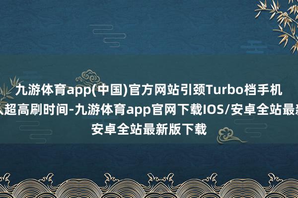 九游体育app(中国)官方网站引颈Turbo档手机率先迈入超高刷时间-九游体育app官网下载IOS/安卓全站最新版下载