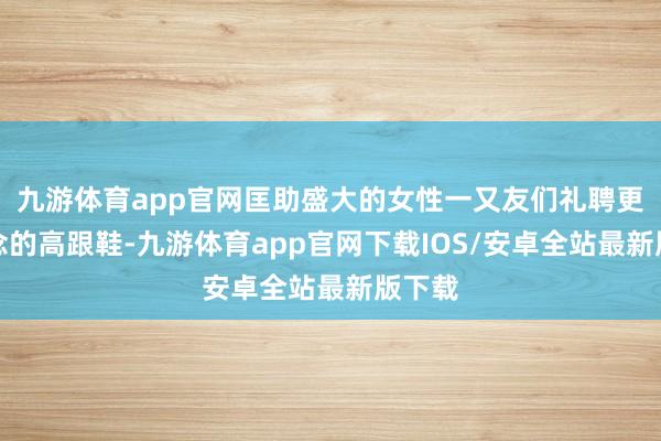 九游体育app官网匡助盛大的女性一又友们礼聘更雅瞻念的高跟鞋-九游体育app官网下载IOS/安卓全站最新版下载
