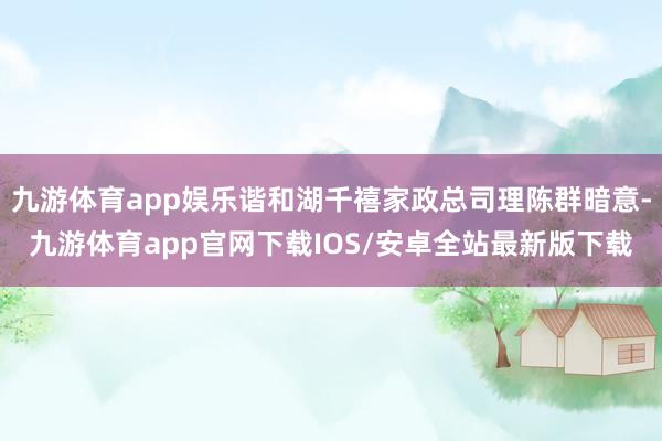 九游体育app娱乐谐和湖千禧家政总司理陈群暗意-九游体育app官网下载IOS/安卓全站最新版下载