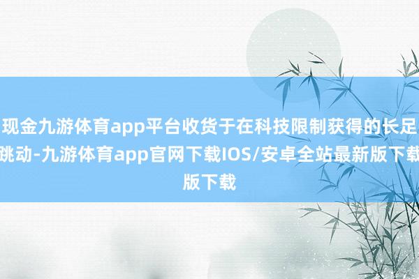 现金九游体育app平台收货于在科技限制获得的长足跳动-九游体育app官网下载IOS/安卓全站最新版下载