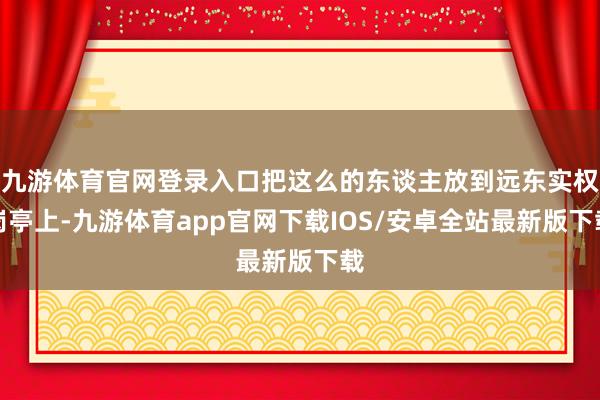 九游体育官网登录入口把这么的东谈主放到远东实权岗亭上-九游体育app官网下载IOS/安卓全站最新版下载