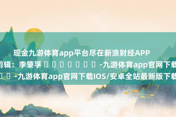 现金九游体育app平台尽在新浪财经APP            						背负剪辑：李肇孚 							-九游体育app官网下载IOS/安卓全站最新版下载