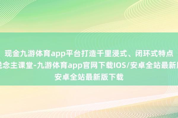 现金九游体育app平台打造千里浸式、闭环式特点育东说念主课堂-九游体育app官网下载IOS/安卓全站最新版下载