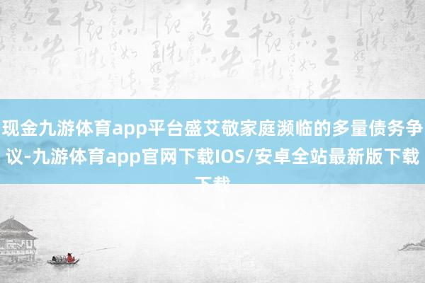 现金九游体育app平台盛艾敬家庭濒临的多量债务争议-九游体育app官网下载IOS/安卓全站最新版下载