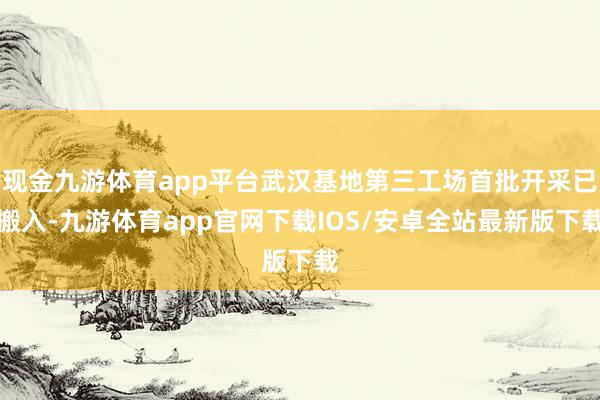 现金九游体育app平台武汉基地第三工场首批开采已搬入-九游体育app官网下载IOS/安卓全站最新版下载